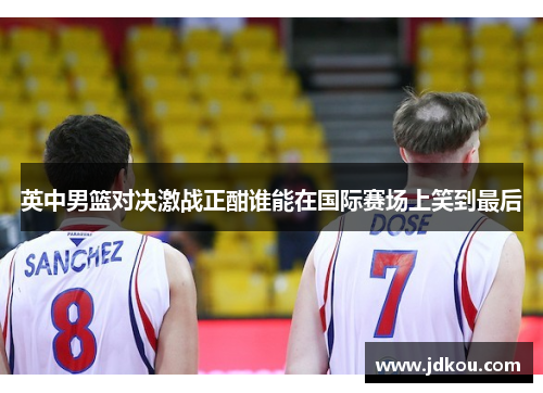 英中男篮对决激战正酣谁能在国际赛场上笑到最后